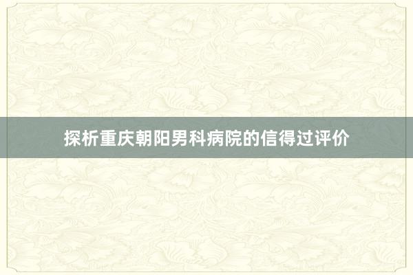 探析重庆朝阳男科病院的信得过评价